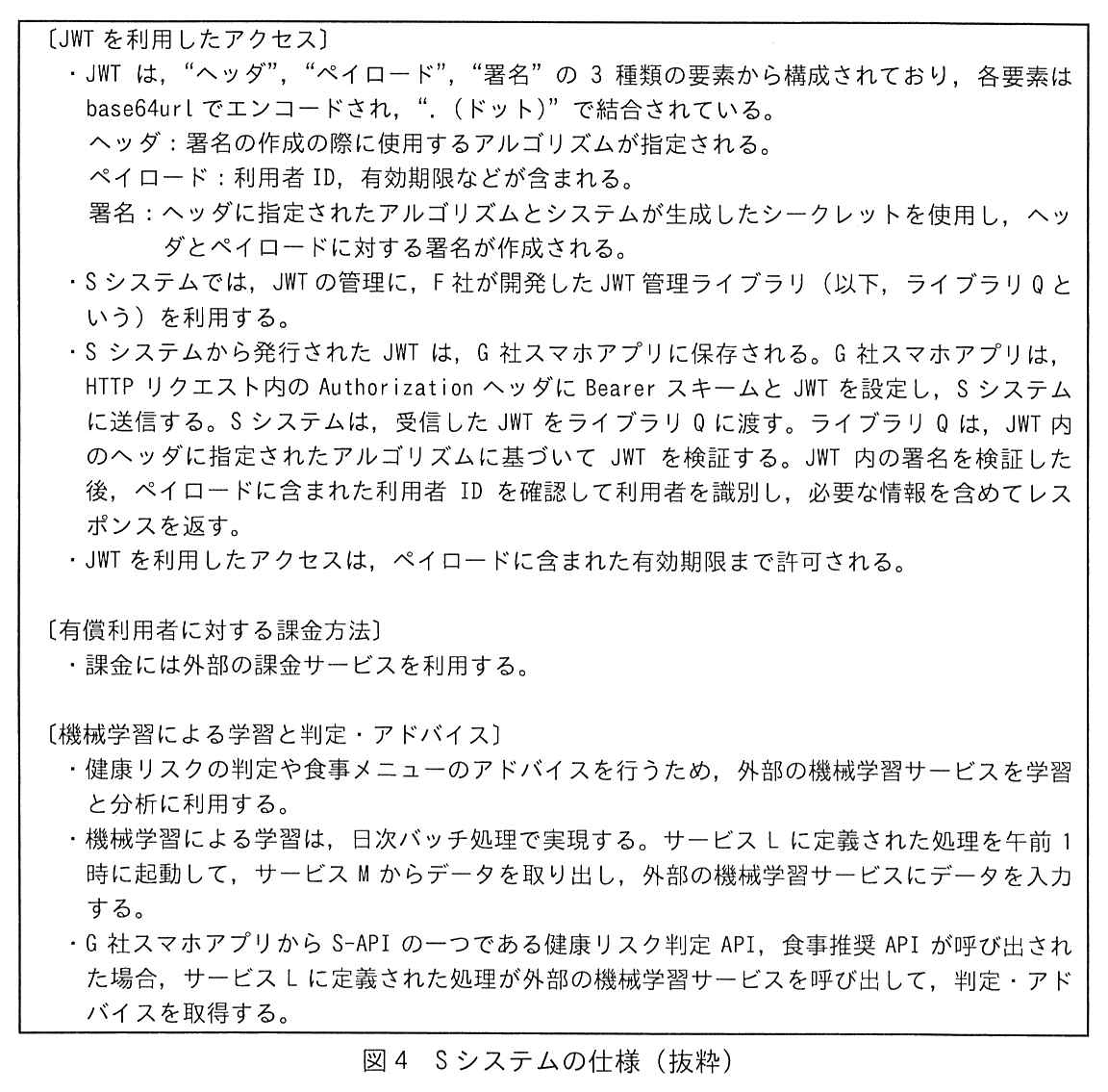 枠で囲んだ仕様。〔JWT を利用したアクセス〕・JWT は，“ヘッダ”，“ペイロード”，“署名”の3種類の要素から構成されており，各要素は base64url でエンコードされ，“.（ドット）”で結合されている。ヘッダ：署名の作成の際に使用するアルゴリズムが指定される。ペイロード：利用者 ID，有効期限などが含まれる。署名：ヘッダに指定されたアルゴリズムとシステムが生成したシークレットを使用し，ヘッダとペイロードに対する署名が作成される。・S システムでは，JWT の管理に，F 社が開発した JWT 管理ライブラリ（以下，ライブラリ Q という）を利用する。・S システムから発行された JWT は，G 社スマホアプリに保存される。G 社スマホアプリは，HTTP リクエスト内の Authorization ヘッダに Bearer スキームと JWT を設定し，S システムに送信する。S システムは，受信した JWT をライブラリ Q に渡す。ライブラリ Q は，JWT 内のヘッダに指定されたアルゴリズムに基づいて JWT を検証する。JWT 内の署名を検証した後，ペイロードに含まれた利用者 ID を確認して利用者を識別し，必要な情報を含めてレスポンスを返す。・JWT を利用したアクセスは，ペイロードに含まれた有効期限まで許可される。〔有償利用者に対する課金方法〕・課金には外部の課金サービスを利用する。〔機械学習による学習と判定・アドバイス〕・健康リスクの判定や食事メニューのアドバイスを行うため，外部の機械学習サービスを学習と分析に利用する。・機械学習による学習は，日次バッチ処理で実現する。サービス L に定義された処理を午前1時に起動して，サービス M からデータを取り出し，外部の機械学習サービスにデータを入力する。・G 社スマホアプリから S-API の一つである健康リスク判定 API，食事推奨 API が呼び出された場合，サービス L に定義された処理が外部の機械学習サービスを呼び出して，判定・アドバイスを取得する。
