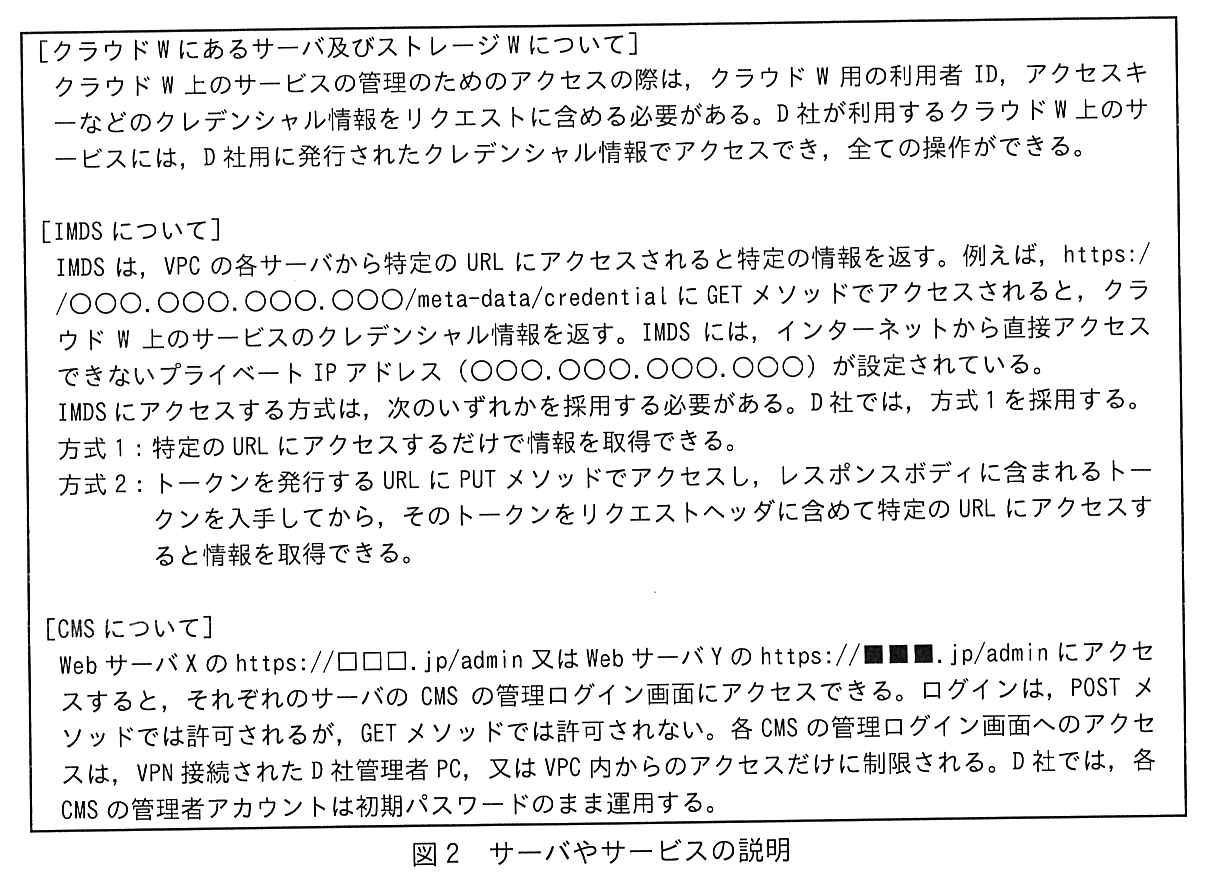 枠で囲んだ説明。[クラウド W にあるサーバ及びストレージ W について] クラウド W 上のサービスの管理のためのアクセスの際は，クラウド W 用の利用者 ID，アクセスキーなどのクレデンシャル情報をリクエストに含める必要がある。D 社が利用するクラウド W 上のサービスには，D 社用に発行されたクレデンシャル情報でアクセスでき，全ての操作ができる。[IMDS について] IMDS は，VPC の各サーバから特定の URL にアクセスされると特定の情報を返す。例えば，https://○○○.○○○.○○○.○○○/meta-data/credential に GET メソッドでアクセスされると，クラウド W 上のサービスのクレデンシャル情報を返す。IMDS には，インターネットから直接アクセスできないプライベート IP アドレス（○○○.○○○.○○○.○○○）が設定されている。IMDS にアクセスする方式は，次のいずれかを採用する必要がある。D 社では，方式1を採用する。方式1：特定の URL にアクセスするだけで情報を取得できる。方式2：トークンを発行する URL に PUT メソッドでアクセスし，レスポンスボディに含まれるトークンを入手してから，そのトークンをリクエストヘッダに含めて特定の URL にアクセスすると情報を取得できる。[CMS について] Web サーバ X の https://□□□.jp/admin 又は Web サーバ Y の https://■■■.jp/admin にアクセスすると，それぞれのサーバの CMS の管理ログイン画面にアクセスできる。ログインは，POST メソッドでは許可されるが，GET メソッドでは許可されない。各 CMS の管理ログイン画面へのアクセスは，VPN 接続された D 社管理者 PC，又は VPC 内からのアクセスだけに制限される。D 社では，各 CMS の管理者アカウントは初期パスワードのまま運用する。