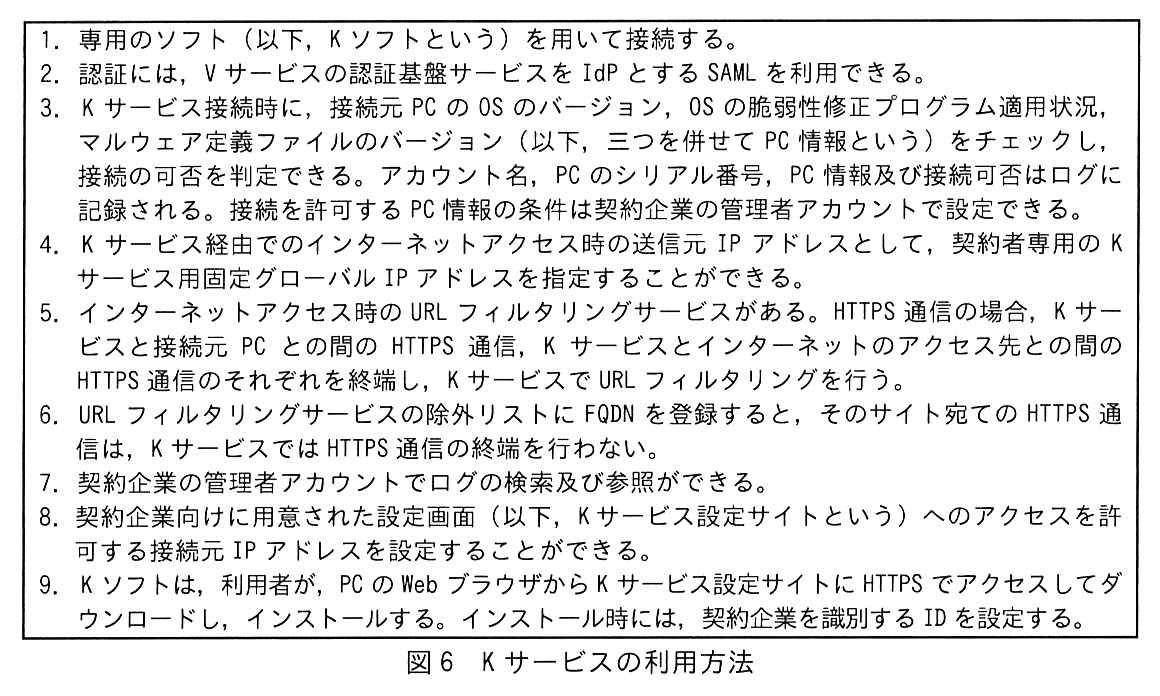 枠で囲んだ項目。1. 専用のソフト（以下，K ソフトという）を用いて接続する。2. 認証には，V サービスの認証基盤サービスを IdP とする SAML を利用できる。3. K サービス接続時に，接続元 PC の OS のバージョン，OS の脆弱性修正プログラム適用状況，マルウェア定義ファイルのバージョン（以下，三つを併せて PC 情報という）をチェックし，接続の可否を判定できる。アカウント名，PC のシリアル番号，PC 情報及び接続可否はログに記録される。接続を許可する PC 情報の条件は契約企業の管理者アカウントで設定できる。4. K サービス経由でのインターネットアクセス時の送信元 IP アドレスとして，契約者専用の K サービス用固定グローバル IP アドレスを指定することができる。5. インターネットアクセス時の URL フィルタリングサービスがある。HTTPS 通信の場合，K サービスと接続元 PC との間の HTTPS 通信，K サービスとインターネットのアクセス先との間の HTTPS 通信のそれぞれを終端し，K サービスで URL フィルタリングを行う。6. URL フィルタリングサービスの除外リストに FQDN を登録すると，そのサイト宛ての HTTPS 通信は，K サービスでは HTTPS 通信の終端を行わない。7. 契約企業の管理者アカウントでログの検索及び参照ができる。8. 契約企業向けに用意された設定画面（以下，K サービス設定サイトという）へのアクセスを許可する接続元 IP アドレスを設定することができる。9. K ソフトは，利用者が，PC の Web ブラウザから K サービス設定サイトに HTTPS でアクセスしてダウンロードし，インストールする。インストール時には，契約企業を識別する ID を設定する。