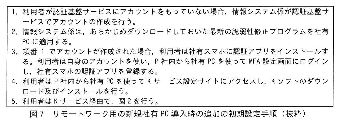 枠で囲んだ手順。1. 利用者が認証基盤サービスにアカウントをもっていない場合，情報システム係が認証基盤サービスでアカウントの作成を行う。2. 情報システム係は，あらかじめダウンロードしておいた最新の脆弱性修正プログラムを社有 PC に適用する。3. 項番 1 でアカウントが作成された場合，利用者は社有スマホに認証アプリをインストールする。利用者は自身のアカウントを使い，P 社内から社有 PC を使って MFA 設定画面にログインし，社有スマホの認証アプリを登録する。4. 利用者は P 社内から社有 PC を使って K サービス設定サイトにアクセスし，K ソフトのダウンロード及びインストールを行う。5. 利用者は K サービス経由で，図2を行う。