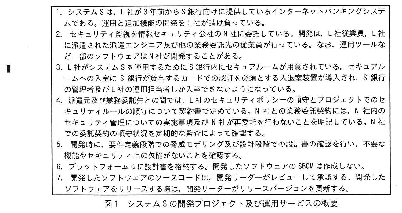 番号付きの箇条書き（1〜7）。1. システム S は，L 社が3年前から S 銀行向けに提供しているインターネットバンキングシステムである。運用と追加機能の開発を L 社が請け負っている。2. セキュリティ監視を情報セキュリティ会社の N 社に委託している。開発は，L 社従業員，L 社に派遣された派遣エンジニア及び他の業務委託先の従業員が行っている。なお，運用ツールなど一部のソフトウェアは N 社が開発することがある。3. L 社がシステム S を運用するために S 銀行内にセキュアルームが用意されている。セキュアルームへの入室に S 銀行が貸与するカードでの認証を必須とする入退室装置が導入され，S 銀行の管理者及び L 社の運用担当者しか入室できないようになっている。4. 派遣元及び業務委託先との間では，L 社のセキュリティポリシーの順守とプロジェクトでのセキュリティルールの順守について契約書で定めている。N 社との業務委託契約には，N 社内のセキュリティ管理についての実施事項及び N 社が再委託を行わないことを明記している。N 社での委託契約の順守状況を定期的な監査によって確認する。5. 開発時に，要件定義段階での脅威モデリング及び設計段階での設計書の確認を行い，不要な機能やセキュリティ上の欠陥がないことを確認する。6. プラットフォーム G に設計書を格納する。開発したソフトウェアの SBOM は作成しない。7. 開発したソフトウェアのソースコードは，開発リーダーがレビューして承認する。開発したソフトウェアをリリースする際は，開発リーダーがリリースバージョンを更新する。