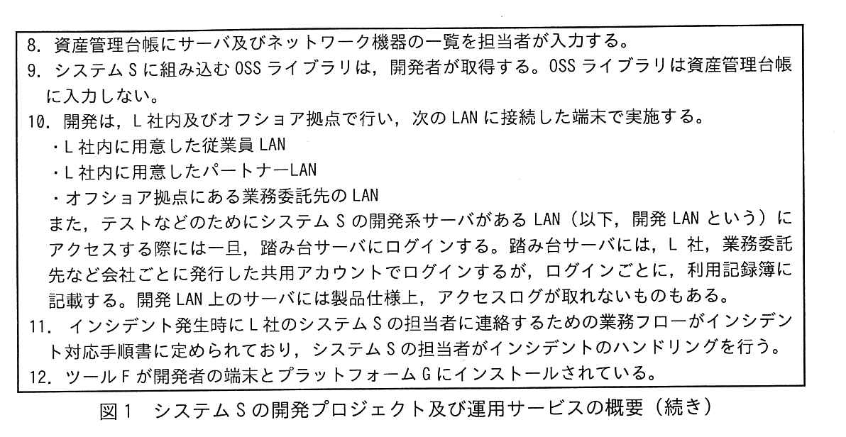番号付きの箇条書き（8〜12）の続き。8. 資産管理台帳にサーバ及びネットワーク機器の一覧を担当者が入力する。9. システム S に組み込む OSS ライブラリは，開発者が取得する。OSS ライブラリは資産管理台帳に入力しない。10. 開発は，L 社内及びオフショア拠点で行い，次の LAN に接続した端末で実施する。・L 社内に用意した従業員 LAN・L 社内に用意したパートナー LAN・オフショア拠点にある業務委託先の LAN。また，テストなどのためにシステム S の開発系サーバがある LAN（以下，開発 LAN という）にアクセスする際には一旦，踏み台サーバにログインする。踏み台サーバには，L 社，業務委託先など会社ごとに発行した共用アカウントでログインするが，ログインごとに，利用記録簿に記載する。開発 LAN 上のサーバには製品仕様上，アクセスログが取れないものもある。11. インシデント発生時に L 社のシステム S の担当者に連絡するための業務フローがインシデント対応手順書に定められており，システム S の担当者がインシデントのハンドリングを行う。12. ツール F が開発者の端末とプラットフォーム G にインストールされている。